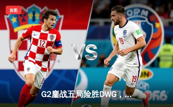 G2鏖战五局险胜DWG，LEC霸主重返世界之巅！英雄联盟S14总决赛上演史诗对决