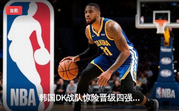 韩国DK战队惊险晋级四强，全球总决赛上演惊天逆转
