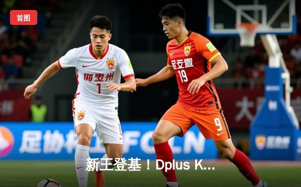 新王登基！Dplus KIA鏖战五局力克T1，问鼎S14全球总决赛冠军