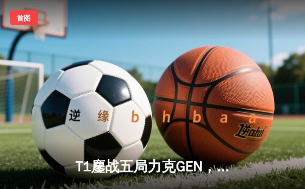 T1鏖战五局力克GEN，Faker沙皇绝境推挽锁定S14决赛席位